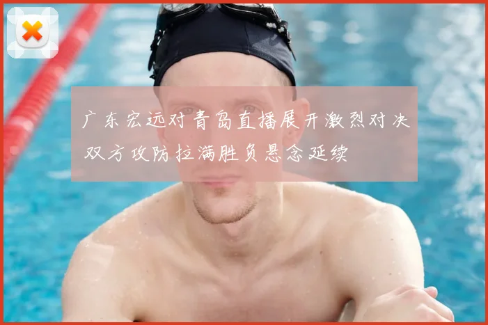 广东宏远对青岛直播展开激烈对决 双方攻防拉满胜负悬念延续