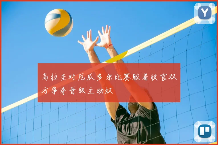 乌拉圭对厄瓜多尔比赛胶着收官双方争夺晋级主动权