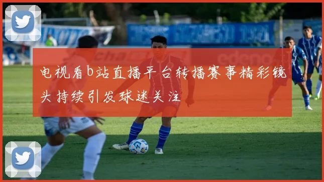 电视看b站直播平台转播赛事精彩镜头持续引发球迷关注