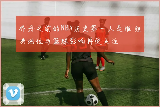 乔丹之前的NBA历史第一人是谁 经典地位与篮球影响再受关注