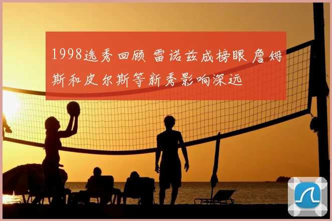 1998选秀回顾 雷诺兹成榜眼 詹姆斯和皮尔斯等新秀影响深远