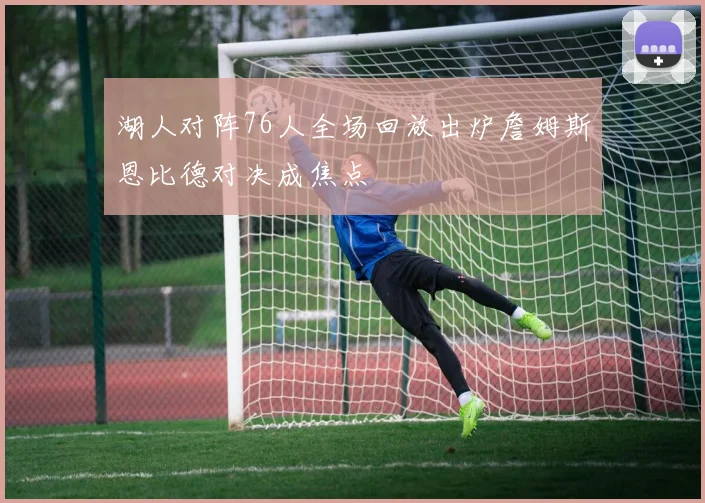 湖人对阵76人全场回放出炉詹姆斯恩比德对决成焦点