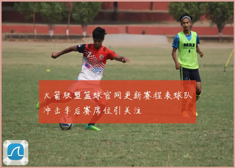 火箭联盟篮球官网更新赛程表球队冲击季后赛席位引关注