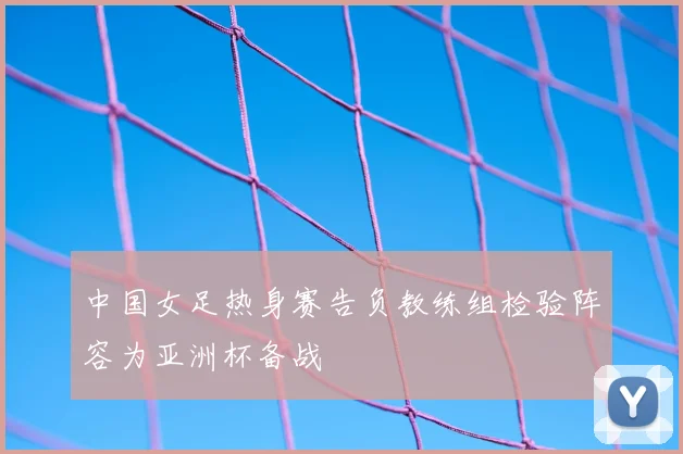 中国女足热身赛告负教练组检验阵容为亚洲杯备战