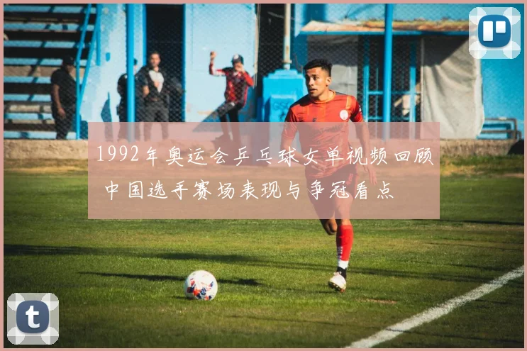 1992年奥运会乒乓球女单视频回顾 中国选手赛场表现与争冠看点