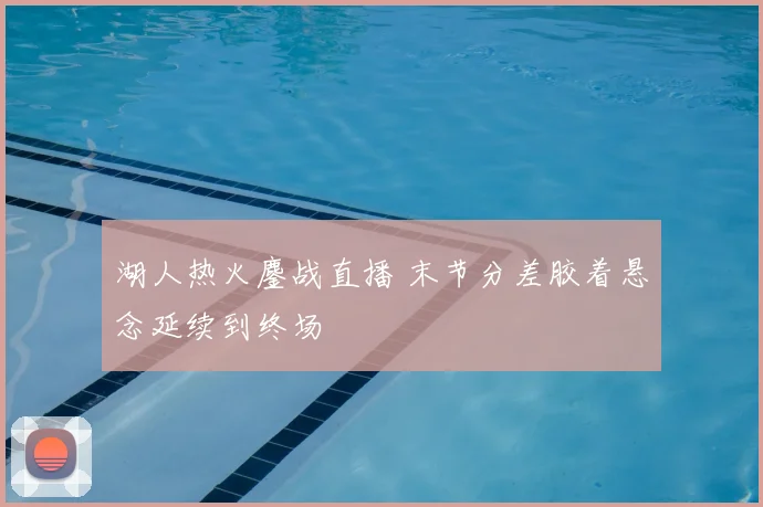 湖人热火鏖战直播 末节分差胶着悬念延续到终场