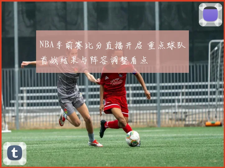 NBA季前赛比分直播开启 重点球队首战结果与阵容调整看点