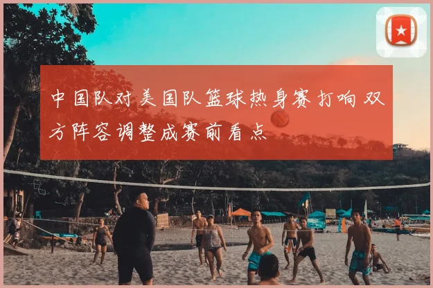 中国队对美国队篮球热身赛打响 双方阵容调整成赛前看点
