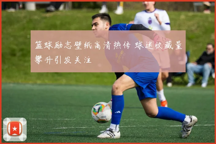 篮球励志壁纸高清热传 球迷收藏量攀升引发关注