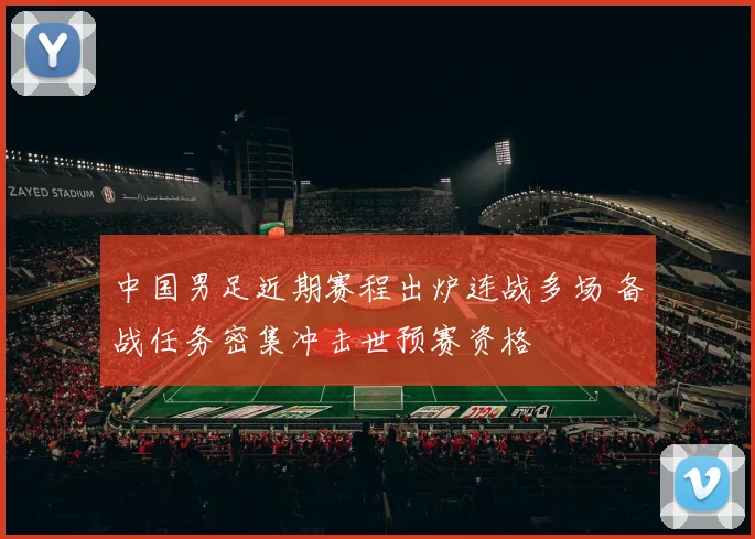 中国男足近期赛程出炉连战多场 备战任务密集冲击世预赛资格