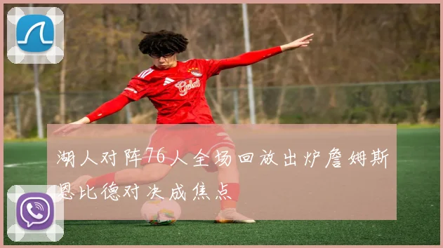 湖人对阵76人全场回放出炉詹姆斯恩比德对决成焦点