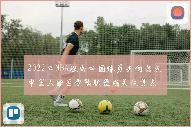 2022年NBA选秀中国球员去向盘点 中国人能否登陆联盟成关注焦点