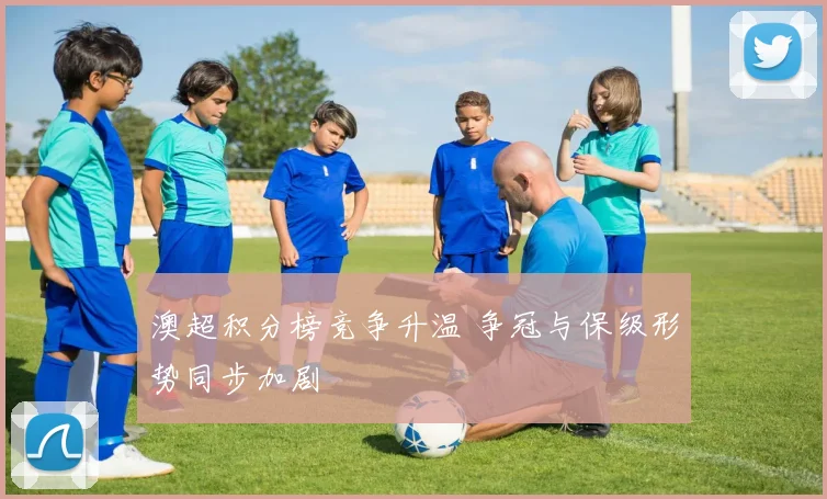 澳超积分榜竞争升温 争冠与保级形势同步加剧