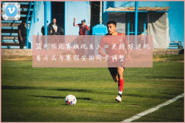 篮网队比赛线观看入口更新 球迷观看方式与赛程安排同步调整