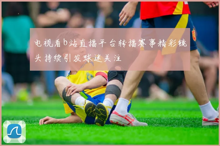 电视看b站直播平台转播赛事精彩镜头持续引发球迷关注