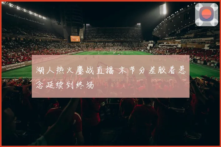 湖人热火鏖战直播 末节分差胶着悬念延续到终场