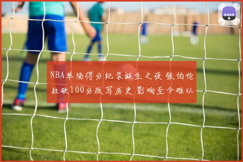 NBA单场得分纪录诞生之夜 张伯伦狂砍100分改写历史 影响至今难以超越