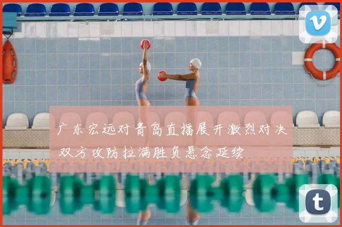 广东宏远对青岛直播展开激烈对决 双方攻防拉满胜负悬念延续