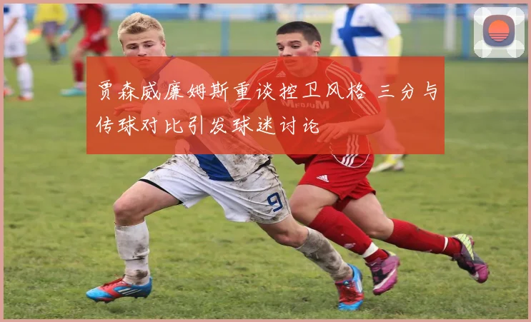 贾森威廉姆斯重谈控卫风格 三分与传球对比引发球迷讨论