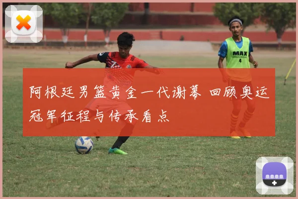 阿根廷男篮黄金一代谢幕 回顾奥运冠军征程与传承看点