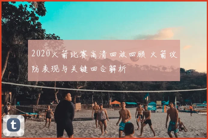 2020火箭比赛高清回放回顾 火箭攻防表现与关键回合解析