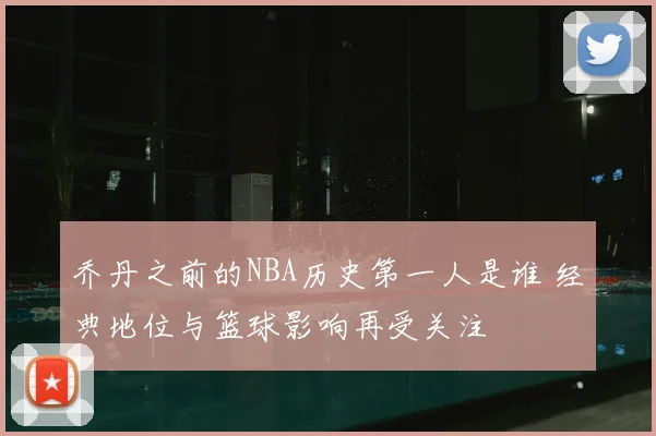 乔丹之前的NBA历史第一人是谁 经典地位与篮球影响再受关注