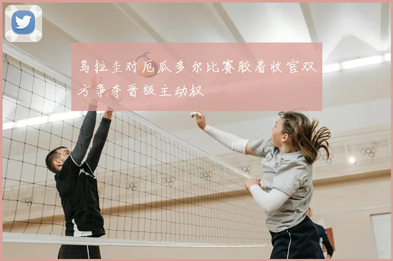 乌拉圭对厄瓜多尔比赛胶着收官双方争夺晋级主动权