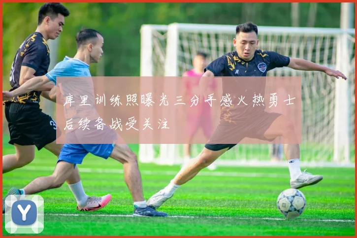 库里训练照曝光三分手感火热勇士后续备战受关注